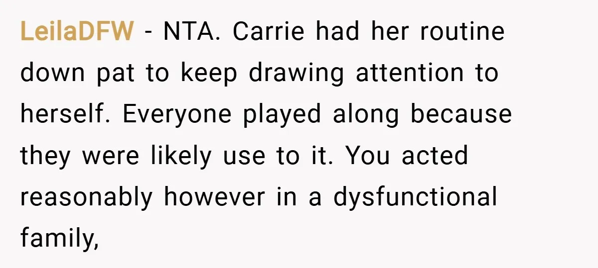 LeilaDFW − NTA. Carrie had her routine down pat to keep drawing attention to herself. Everyone played along because they were likely use to it. You acted reasonably however in...