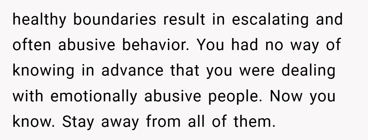 healthy boundaries result in escalating and often abusive behavior. You had no way of knowing in advance that you were dealing with emotionally abusive people. Now you know. Stay away...