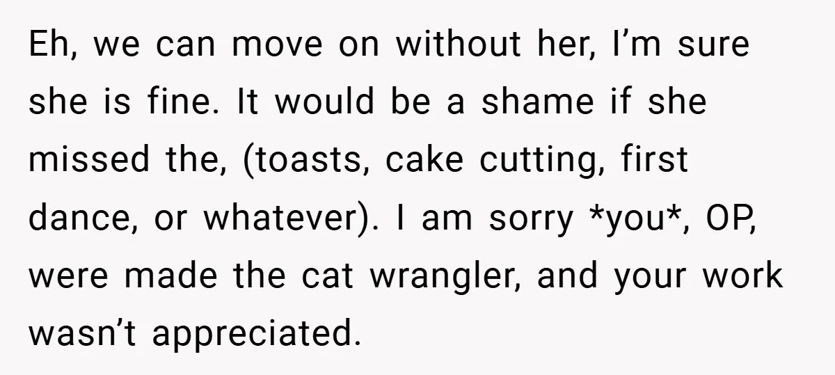 Eh, we can move on without her, I’m sure she is fine. It would be a shame if she missed the, (toasts, cake cutting, first dance, or whatever). I am...