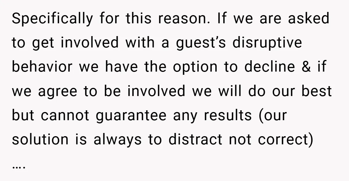 Specifically for this reason. If we are asked to get involved with a guest’s disruptive behavior we have the option to decline & if we agree to be involved we...