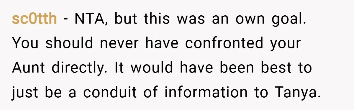 sc0tth − NTA, but this was an own goal. You should never have confronted your Aunt directly. It would have been best to just be a conduit of information to...