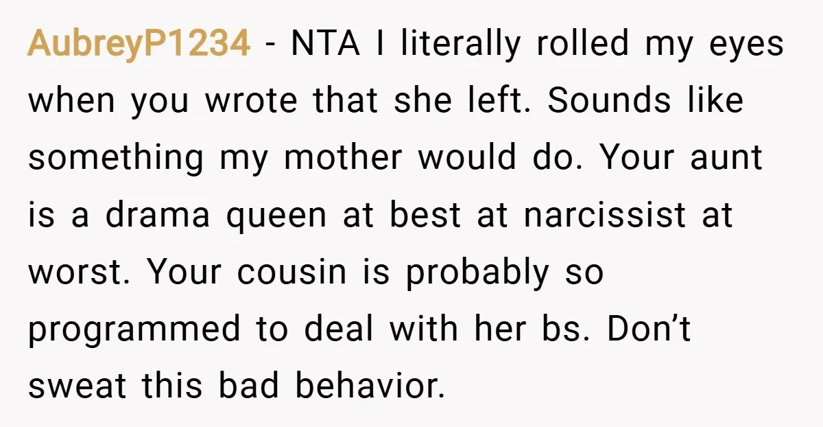 AubreyP1234 − NTA I literally rolled my eyes when you wrote that she left. Sounds like something my mother would do. Your aunt is a drama queen at best at...