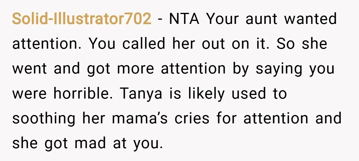 Solid-Illustrator702 − NTA Your aunt wanted attention. You called her out on it. So she went and got more attention by saying you were horrible. Tanya is likely used to...