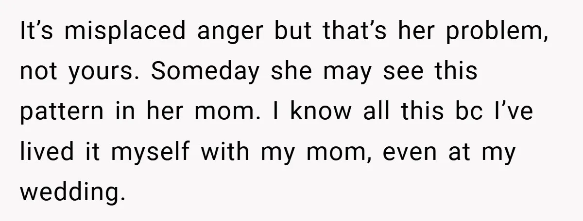 It’s misplaced anger but that’s her problem, not yours. Someday she may see this pattern in her mom. I know all this bc I’ve lived it myself with my mom,...