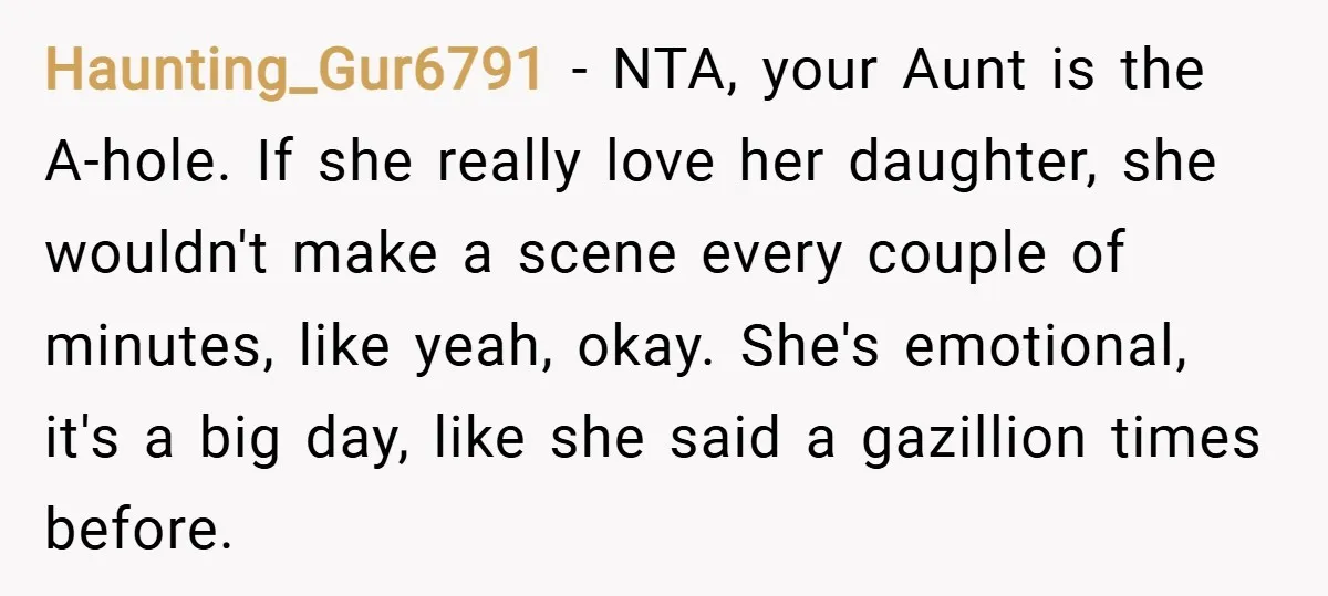 Haunting_Gur6791 − NTA, your Aunt is the A-hole. If she really love her daughter, she wouldn't make a scene every couple of minutes, like yeah, okay. She's emotional, it's a...