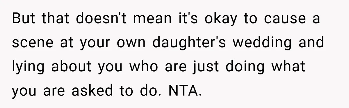 But that doesn't mean it's okay to cause a scene at your own daughter's wedding and lying about you who are just doing what you are asked to do. NTA.