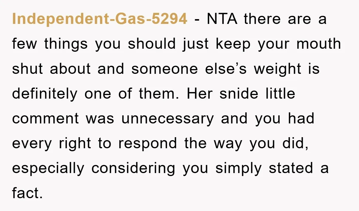 Independent-Gas-5294 − NTA there are a few things you should just keep your mouth shut about and someone else’s weight is definitely one of them. Her snide little comment was...