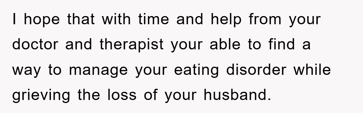 I hope that with time and help from your doctor and therapist your able to find a way to manage your eating disorder while grieving the loss of your husband.