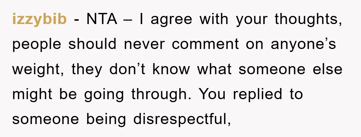 izzybib − NTA – I agree with your thoughts, people should never comment on anyone’s weight, they don’t know what someone else might be going through. You replied to someone...