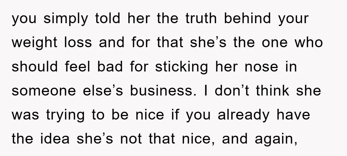 you simply told her the truth behind your weight loss and for that she’s the one who should feel bad for sticking her nose in someone else’s business. I don’t...