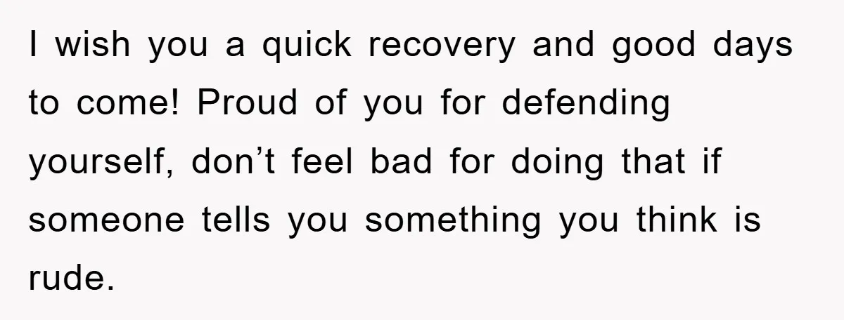I wish you a quick recovery and good days to come! Proud of you for defending yourself, don’t feel bad for doing that if someone tells you something you think...