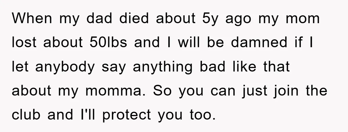 When my dad died about 5y ago my mom lost about 50lbs and I will be damned if I let anybody say anything bad like that about my momma. So...