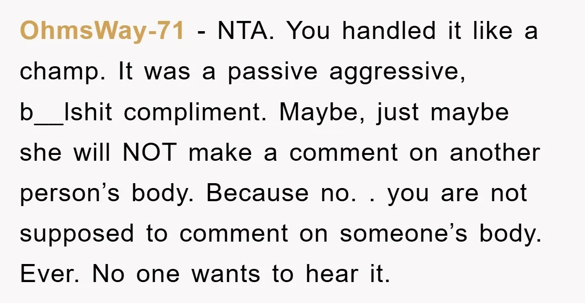OhmsWay-71 − NTA. You handled it like a champ. It was a passive aggressive, b__lshit compliment. Maybe, just maybe she will NOT make a comment on another person’s body. Because...