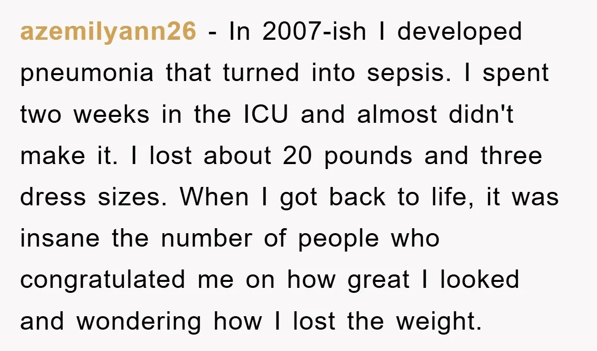 azemilyann26 − In 2007-ish I developed pneumonia that turned into sepsis. I spent two weeks in the ICU and almost didn't make it. I lost about 20 pounds and three...