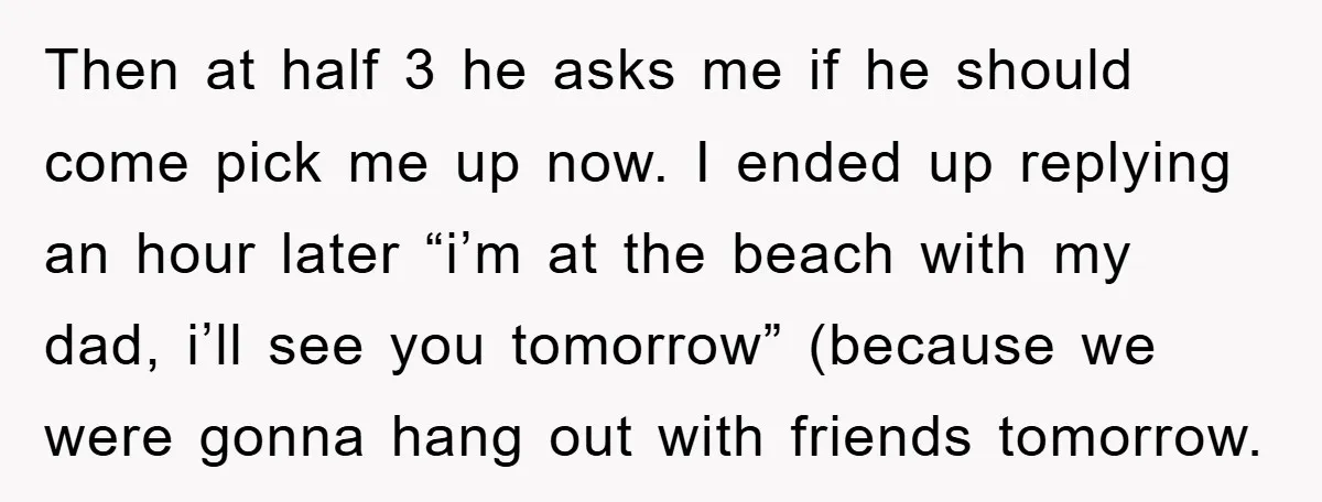 Then at half 3 he asks me if he should come pick me up now. I ended up replying an hour later “i’m at the beach with my dad, i’ll...