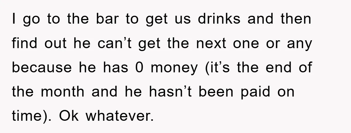 I go to the bar to get us drinks and then find out he can’t get the next one or any because he has 0 money (it’s the end of...