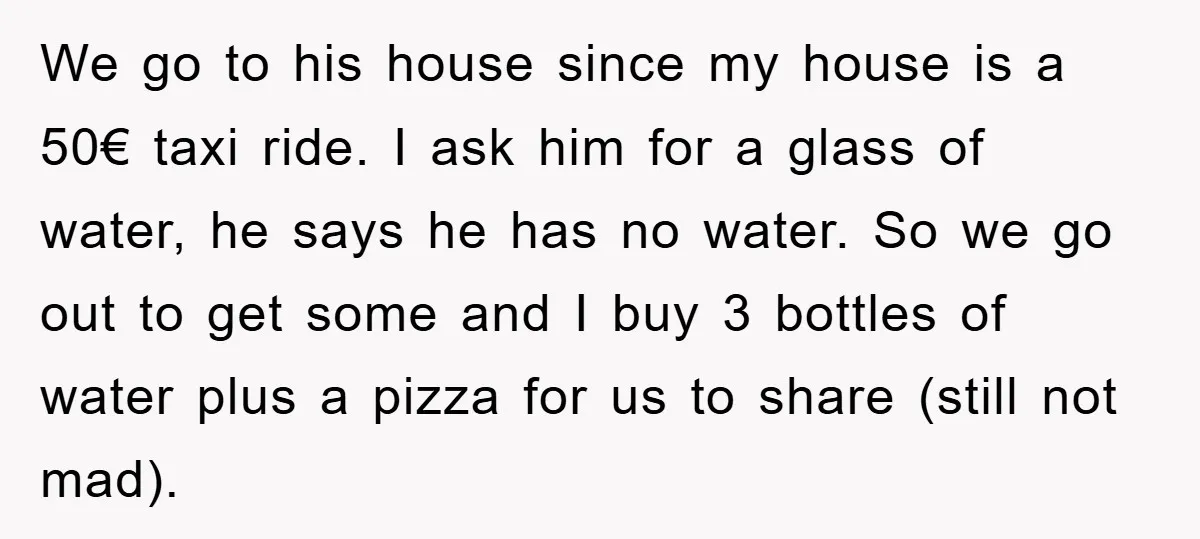 We go to his house since my house is a 50€ taxi ride. I ask him for a glass of water, he says he has no water. So we go...