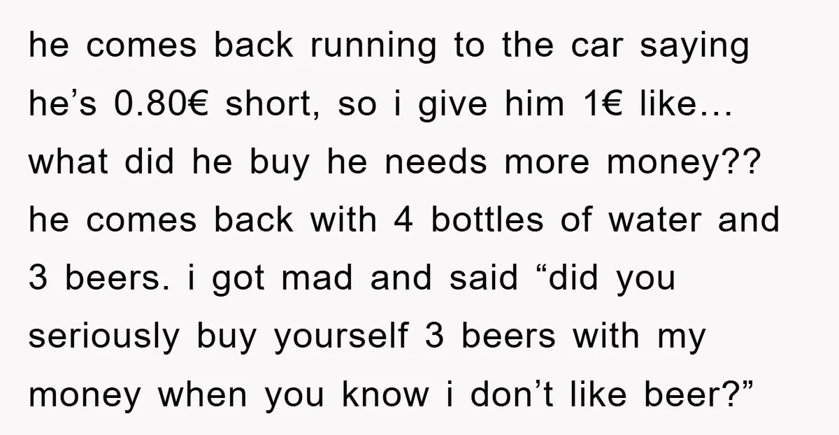 he comes back running to the car saying he’s 0.80€ short, so i give him 1€ like…what did he buy he needs more money?? he comes back with 4 bottles...