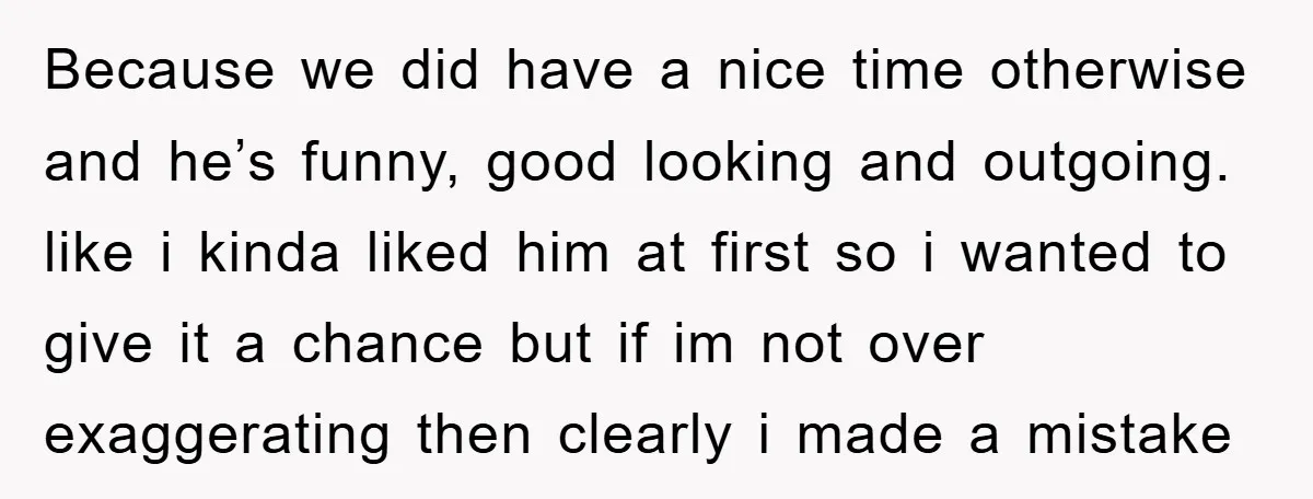 Because we did have a nice time otherwise and he’s funny, good looking and outgoing. like i kinda liked him at first so i wanted to give it a chance...