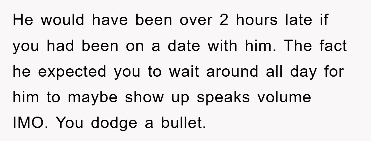 He would have been over 2 hours late if you had been on a date with him. The fact he expected you to wait around all day for him to...