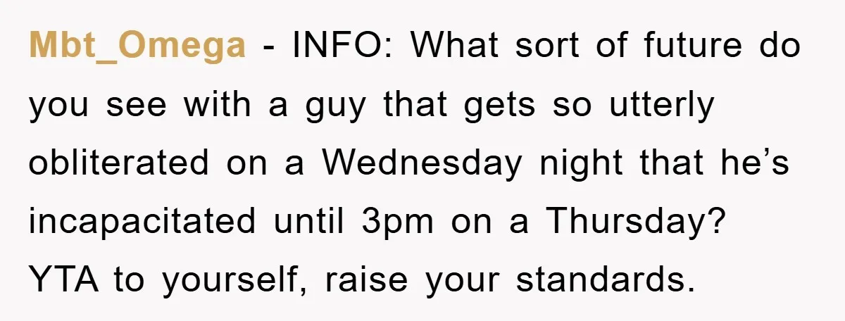 Mbt_Omega − INFO: What sort of future do you see with a guy that gets so utterly obliterated on a Wednesday night that he’s incapacitated until 3pm on a Thursday?...