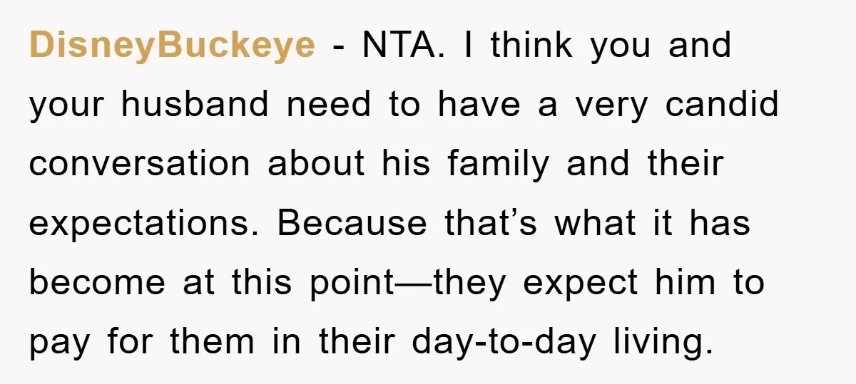 DisneyBuckeye - NTA. I think you and your husband need to have a very candid conversation about his family and their expectations. Because that’s what it has become at this...