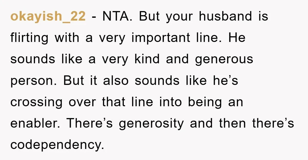 okayish_22 - NTA. But your husband is flirting with a very important line. He sounds like a very kind and generous person. But it also sounds like he’s crossing over...
