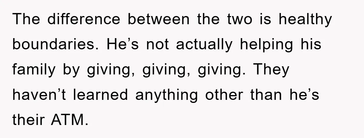 The difference between the two is healthy boundaries. He’s not actually helping his family by giving, giving, giving. They haven’t learned anything other than he’s their ATM.