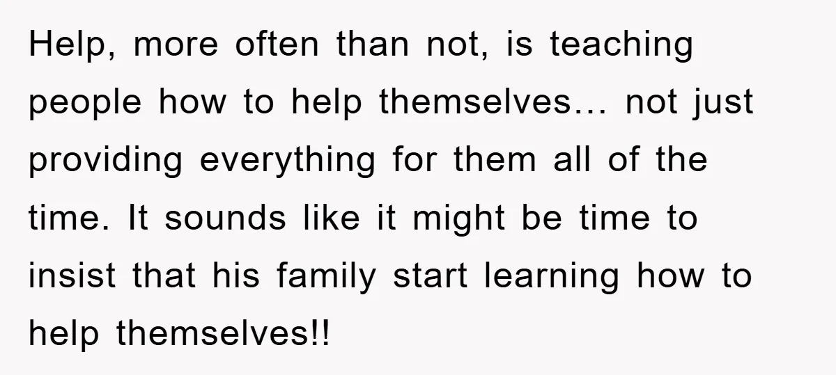 Help, more often than not, is teaching people how to help themselves… not just providing everything for them all of the time. It sounds like it might be time to...