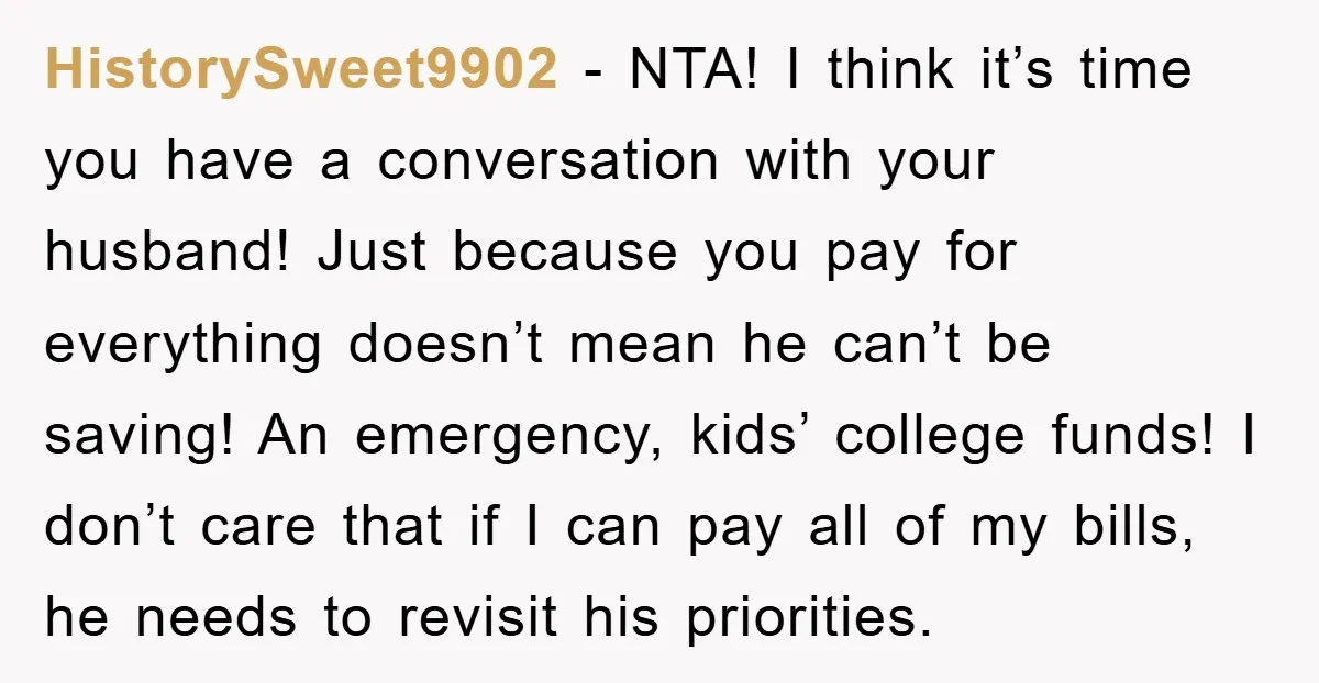 HistorySweet9902 - NTA! I think it’s time you have a conversation with your husband! Just because you pay for everything doesn’t mean he can’t be saving! An emergency, kids’ college...