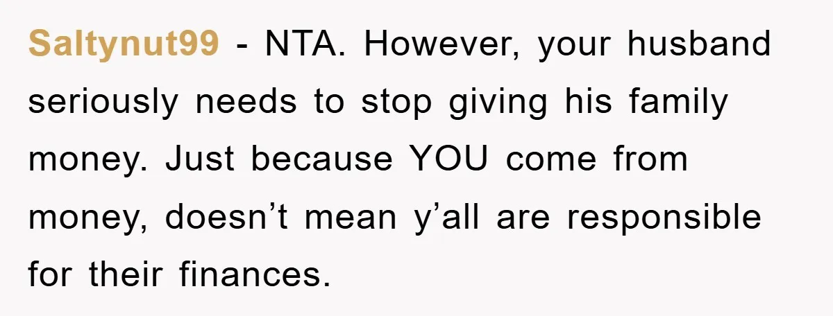 Saltynut99 - NTA. However, your husband seriously needs to stop giving his family money. Just because YOU come from money, doesn’t mean y’all are responsible for their finances.