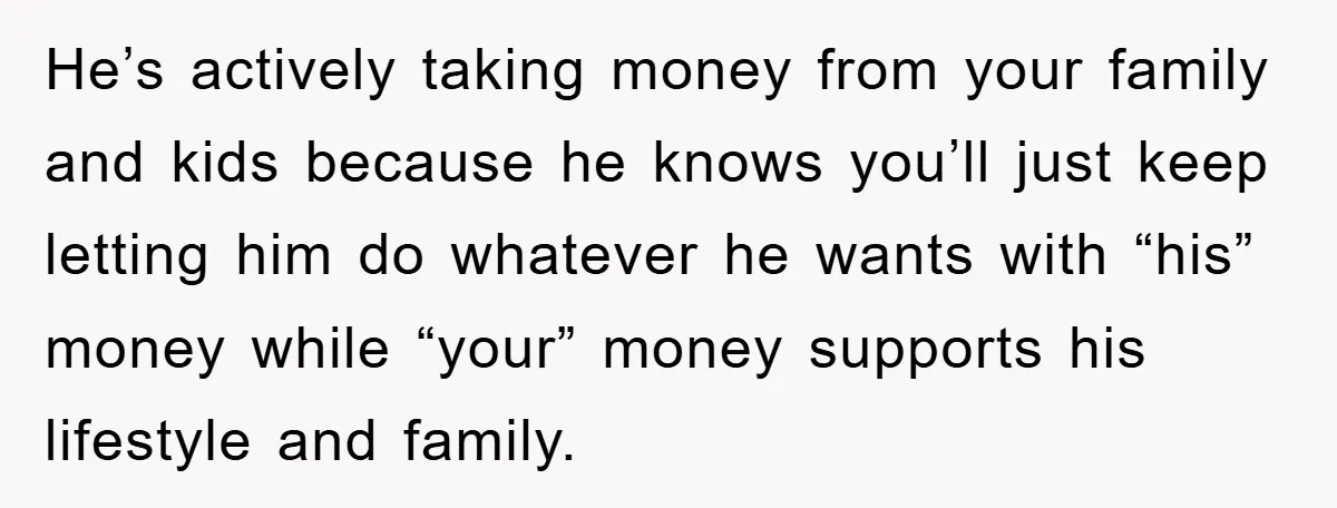 He’s actively taking money from your family and kids because he knows you’ll just keep letting him do whatever he wants with “his” money while “your” money supports his lifestyle...
