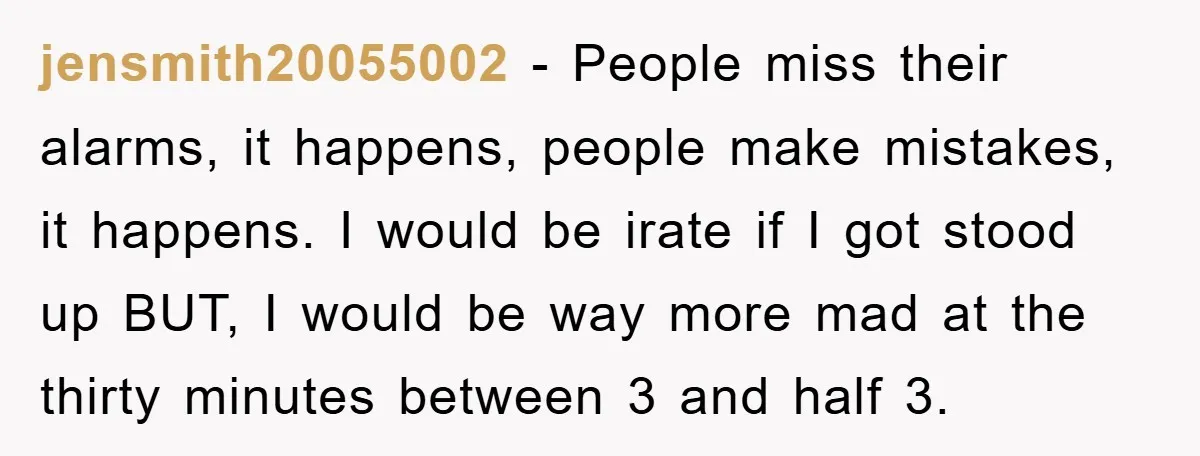 jensmith20055002 − People miss their alarms, it happens, people make mistakes, it happens. I would be irate if I got stood up BUT, I would be way more mad at...
