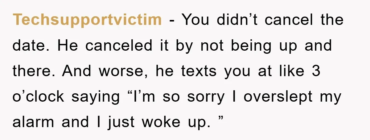 Techsupportvictim − You didn’t cancel the date. He canceled it by not being up and there. And worse, he texts you at like 3 o’clock saying “I’m so sorry I...