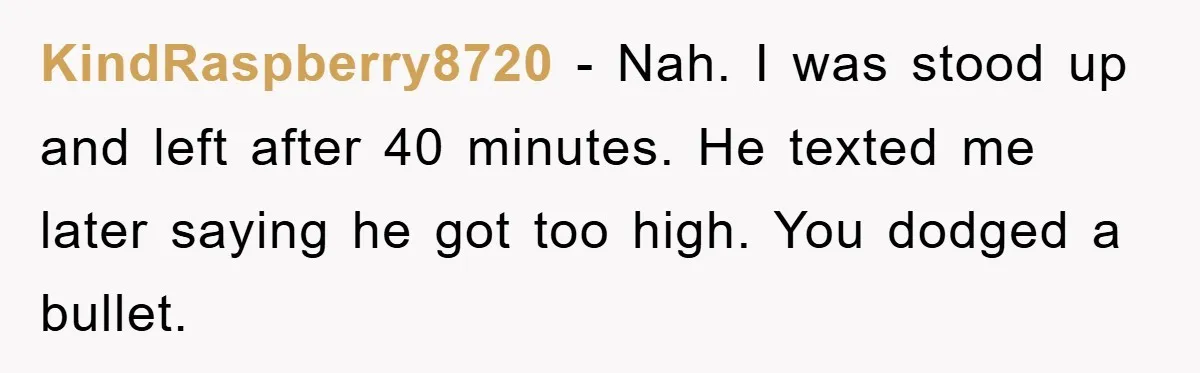 KindRaspberry8720 − Nah. I was stood up and left after 40 minutes. He texted me later saying he got too high. You dodged a bullet.