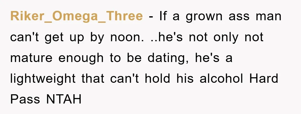 Riker_Omega_Three − If a grown ass man can't get up by noon. ..he's not only not mature enough to be dating, he's a lightweight that can't hold his alcohol Hard...