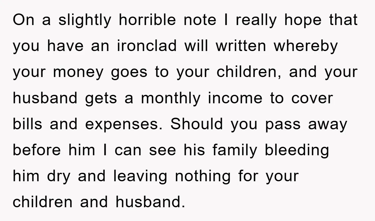 On a slightly horrible note I really hope that you have an ironclad will written whereby your money goes to your children, and your husband gets a monthly income to...