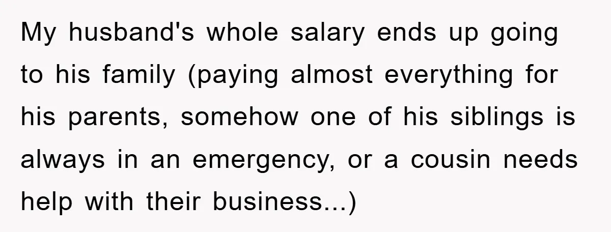 My husband's whole salary ends up going to his family (paying almost everything for his parents, somehow one of his siblings is always in an emergency, or a cousin needs...