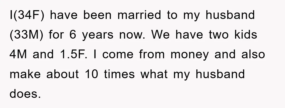 I(34F) have been married to my husband (33M) for 6 years now. We have two kids 4M and 1.5F. I come from money and also make about 10 times what...