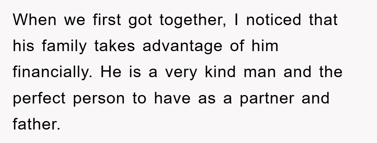 When we first got together, I noticed that his family takes advantage of him financially. He is a very kind man and the perfect person to have as a partner...