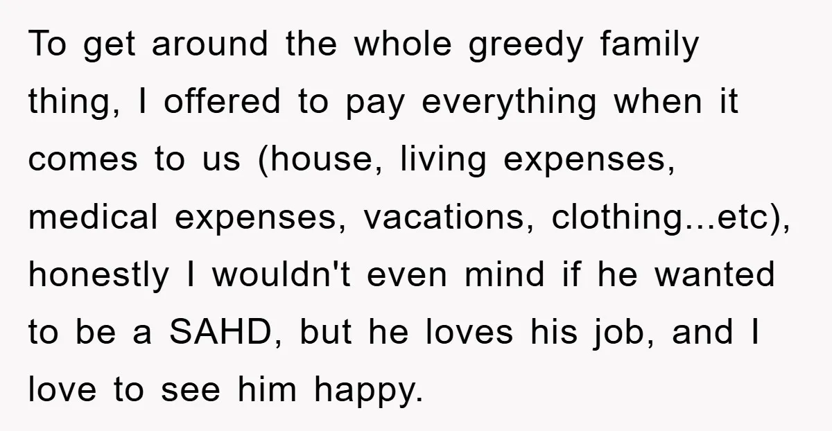 To get around the whole greedy family thing, I offered to pay everything when it comes to us (house, living expenses, medical expenses, vacations, clothing...etc), honestly I wouldn't even mind...