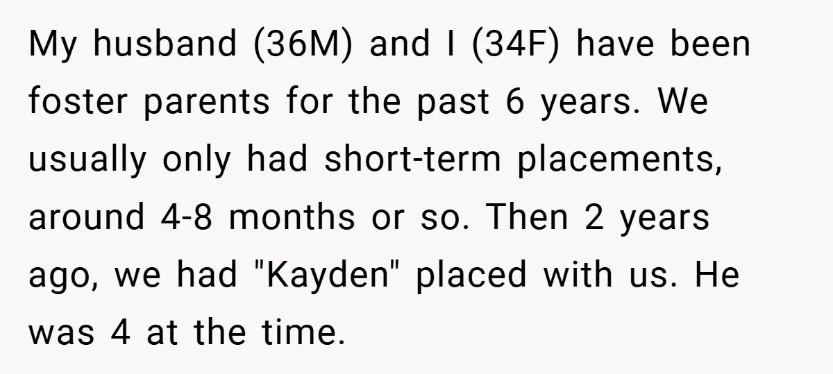 My husband (36M) and I (34F) have been foster parents for the past 6 years. We usually only had short-term placements, around 4-8 months or so. Then 2 years ago,...