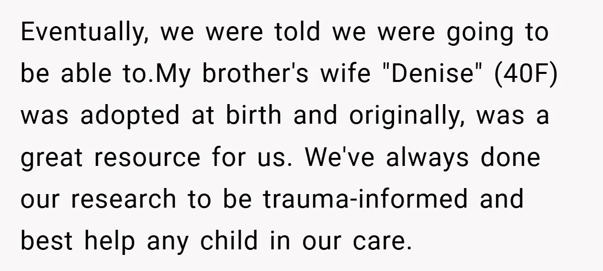 Eventually, we were told we were going to be able to.My brother's wife "Denise" (40F) was adopted at birth and originally, was a great resource for us. We've always done...