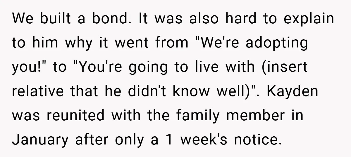 We built a bond. It was also hard to explain to him why it went from "We're adopting you!" to "You're going to live with (insert relative that he didn't...