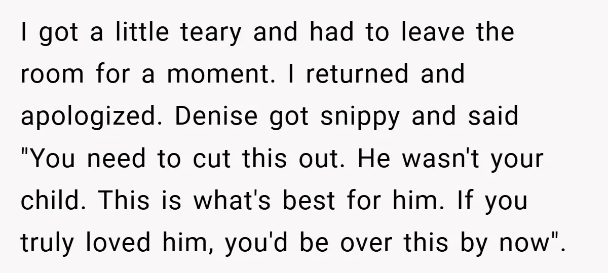 I got a little teary and had to leave the room for a moment. I returned and apologized. Denise got snippy and said "You need to cut this out. He...