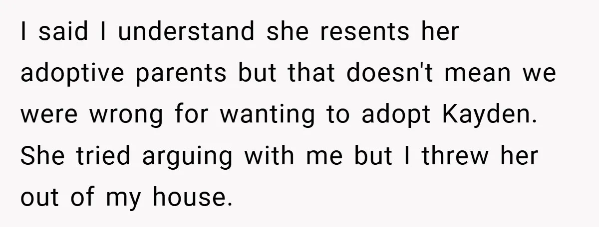 I said I understand she resents her adoptive parents but that doesn't mean we were wrong for wanting to adopt Kayden. She tried arguing with me but I threw her...