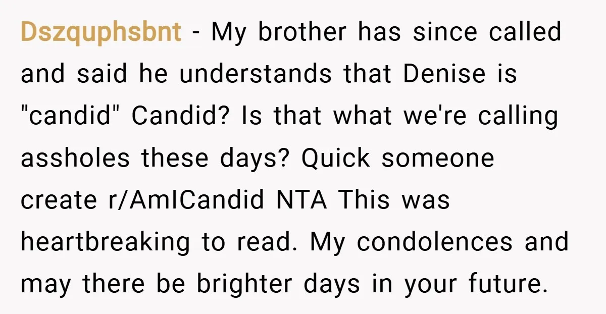 Dszquphsbnt − My brother has since called and said he understands that Denise is "candid" Candid? Is that what we're calling assholes these days? Quick someone create r/AmICandid NTA This...