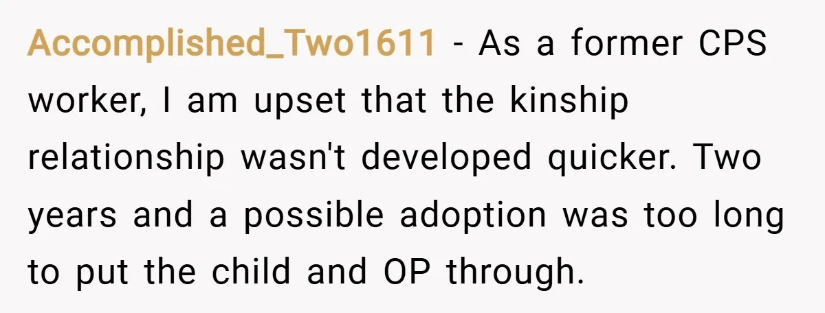 Accomplished_Two1611 − As a former CPS worker, I am upset that the kinship relationship wasn't developed quicker. Two years and a possible adoption was too long to put the child...