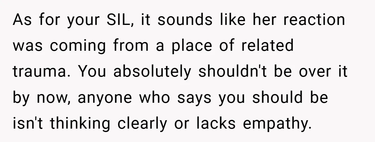 As for your SIL, it sounds like her reaction was coming from a place of related trauma. You absolutely shouldn't be over it by now, anyone who says you should...