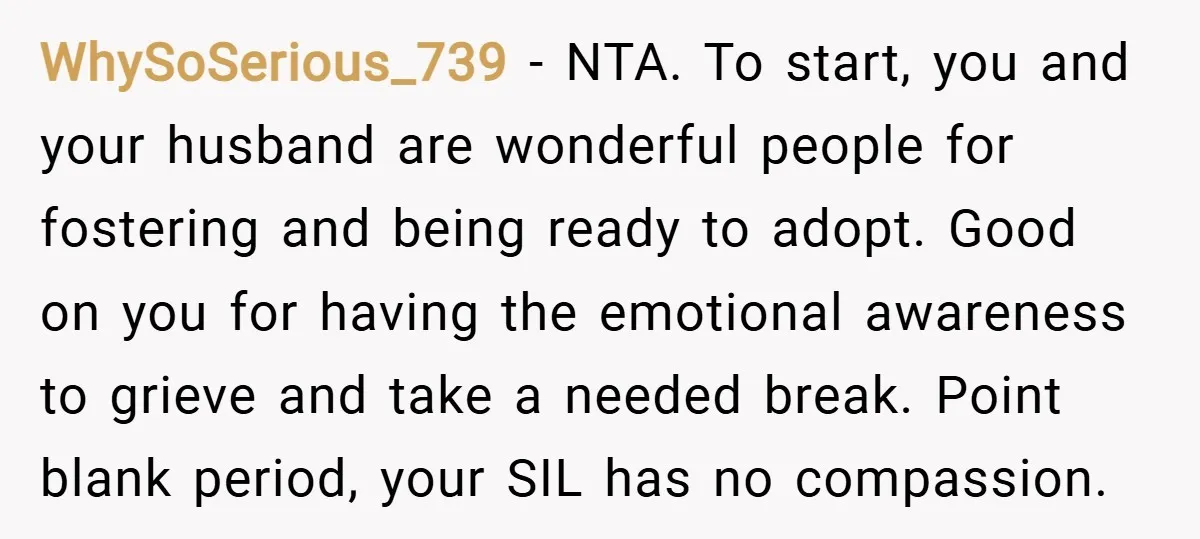 WhySoSerious_739 − NTA. To start, you and your husband are wonderful people for fostering and being ready to adopt. Good on you for having the emotional awareness to grieve and...